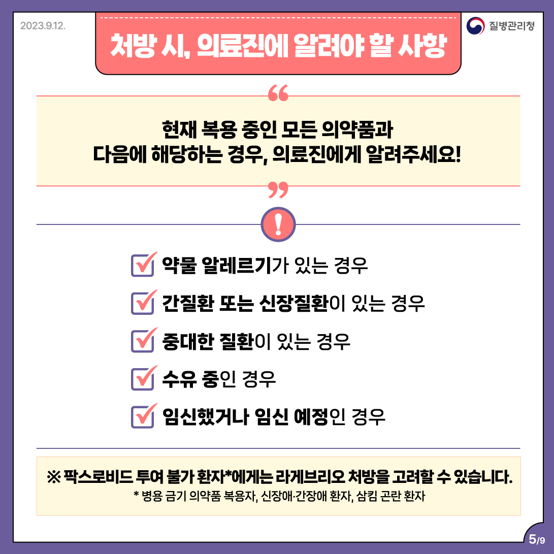 처방 시, 의료진에 알려야 할 사항  현재 복용 중인 모든 의약품과 다음에 해당하는 경우, 의료진에게 알려주세요!  ✓ 약물 알레르기가 있는 경우 ✓ 간질환 또는 신장질환이 있는 경우 ✓ 중대한 질환이 있는 경우 ✓ 수유 중인 경우 ✓ 임신했거나 임신 예정인 경우  ※ 팍스로비드 투여 불가 환자*에게는 라게브리오 처방을 고려할 수 있습니다. * 병용 금기 의약품 복용자, 신장애•간장애 환자, 삼킴 곤란 환자 5/9